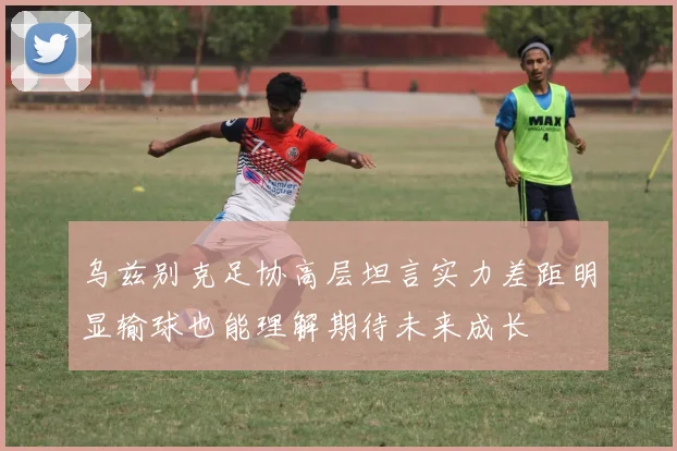 乌兹别克足协高层坦言实力差距明显输球也能理解期待未来成长
