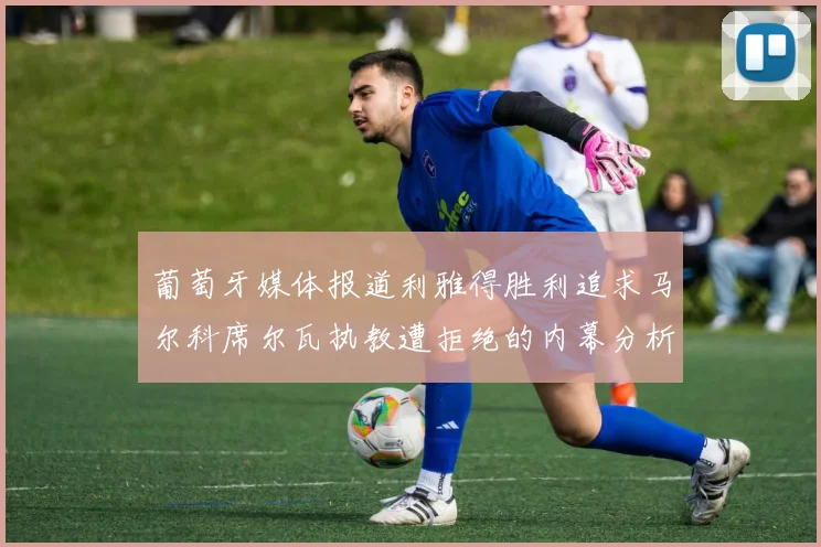 葡萄牙媒体报道利雅得胜利追求马尔科席尔瓦执教遭拒绝的内幕分析