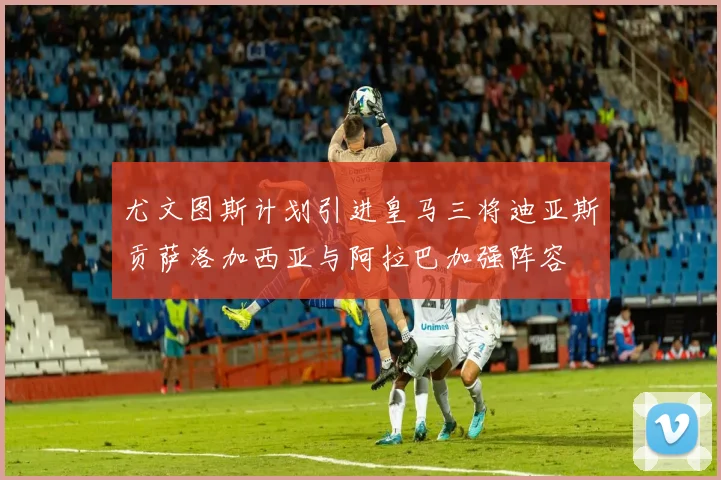 尤文图斯计划引进皇马三将迪亚斯贡萨洛加西亚与阿拉巴加强阵容
