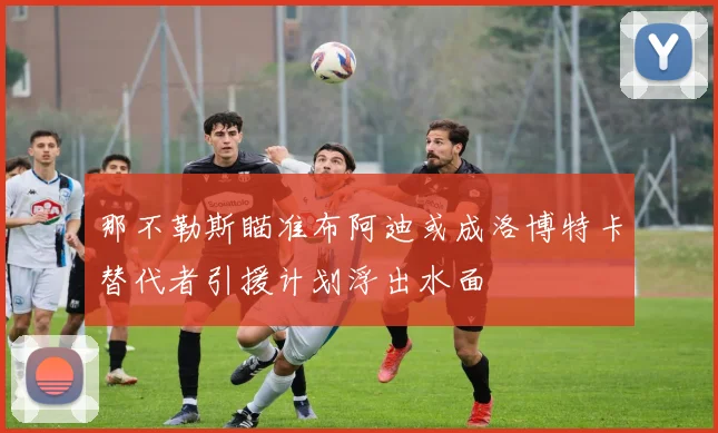 那不勒斯瞄准布阿迪或成洛博特卡替代者引援计划浮出水面