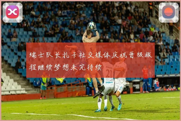 瑞士队长扎卡社交媒体庆祝晋级旅程继续梦想未完待续