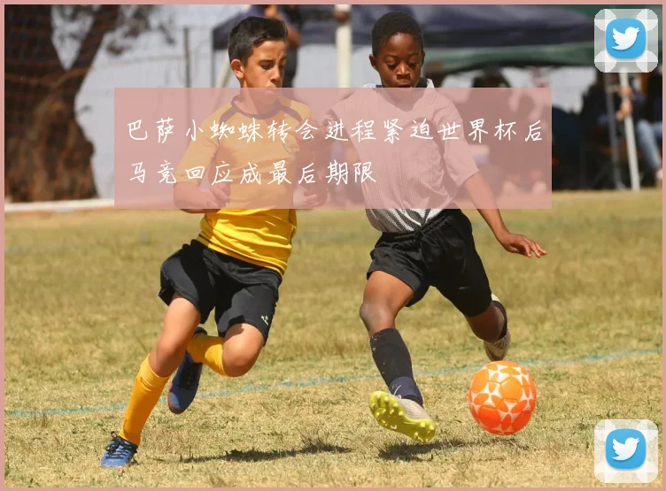 巴萨小蜘蛛转会进程紧迫世界杯后马竞回应成最后期限