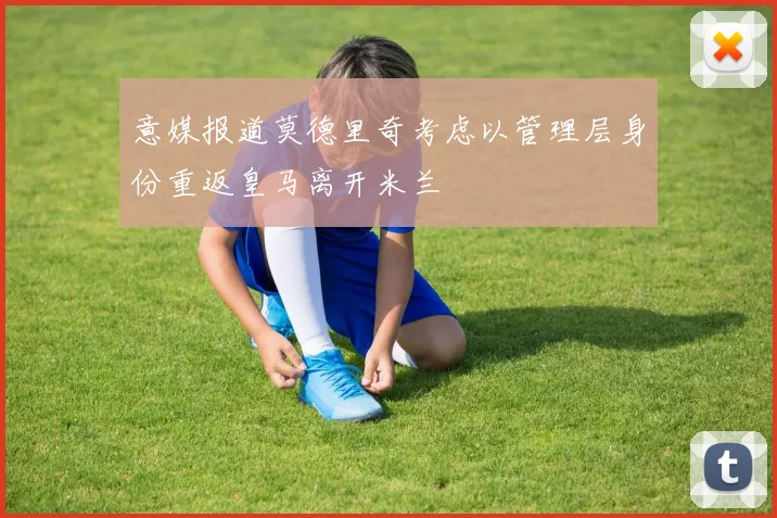 意媒报道莫德里奇考虑以管理层身份重返皇马离开米兰