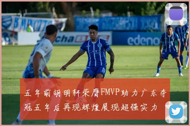 五年前胡明轩荣膺FMVP助力广东夺冠五年后再现辉煌展现超强实力