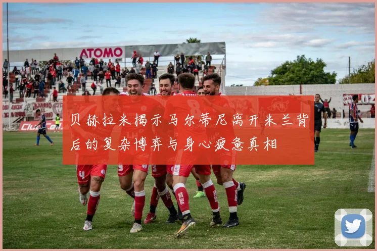 贝赫拉米揭示马尔蒂尼离开米兰背后的复杂博弈与身心疲惫真相