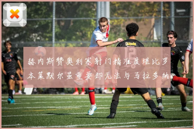 赫内斯赞奥利塞射门精准度堪比罗本莱默尔虽重要却无法与马拉多纳相提并论