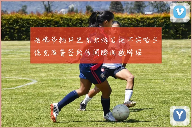 老佛爷批评里克尔梅言论不实哈兰德克洛普签约传闻瞬间被辟谣