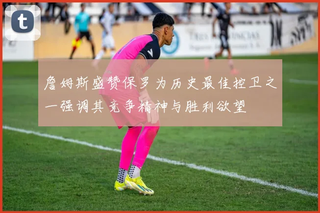 詹姆斯盛赞保罗为历史最佳控卫之一强调其竞争精神与胜利欲望
