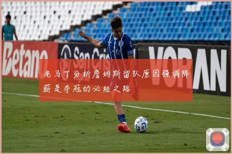 老马丁分析詹姆斯留队原因强调降薪是夺冠的必经之路