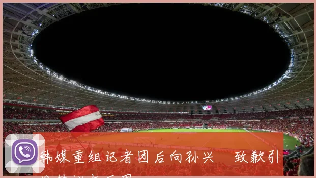 韩媒重组记者团后向孙兴慜致歉引发热议与反思