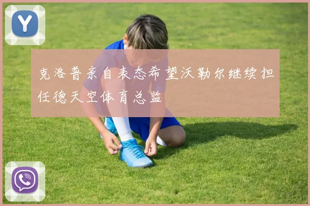 克洛普亲自表态希望沃勒尔继续担任德天空体育总监