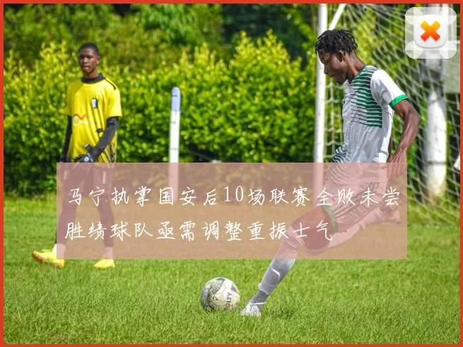 马宁执掌国安后10场联赛全败未尝胜绩球队亟需调整重振士气