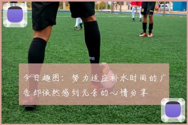 今日趣图：努力适应补水时间的广告却依然感到无奈的心情分享