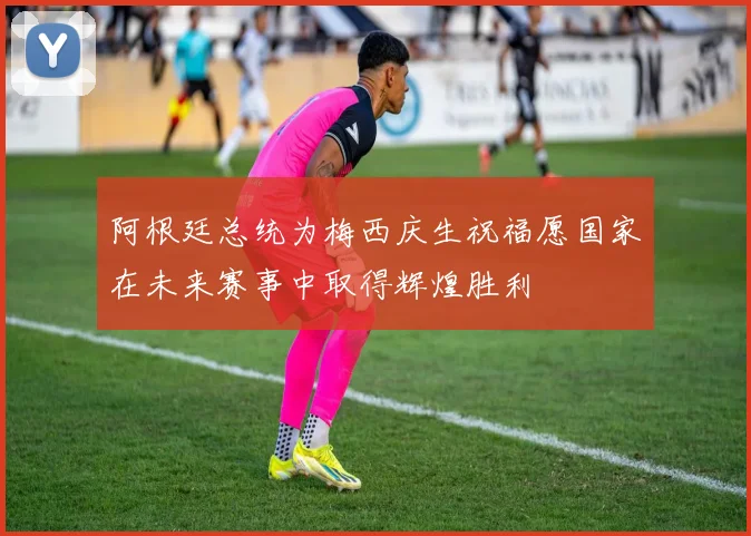 阿根廷总统为梅西庆生祝福愿国家在未来赛事中取得辉煌胜利