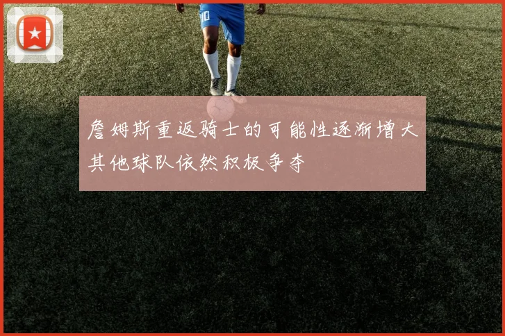 詹姆斯重返骑士的可能性逐渐增大其他球队依然积极争夺