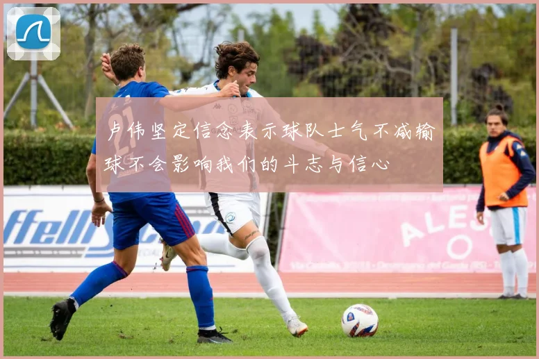 卢伟坚定信念表示球队士气不减输球不会影响我们的斗志与信心
