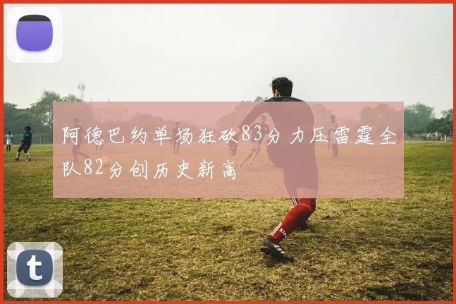 阿德巴约单场狂砍83分力压雷霆全队82分创历史新高