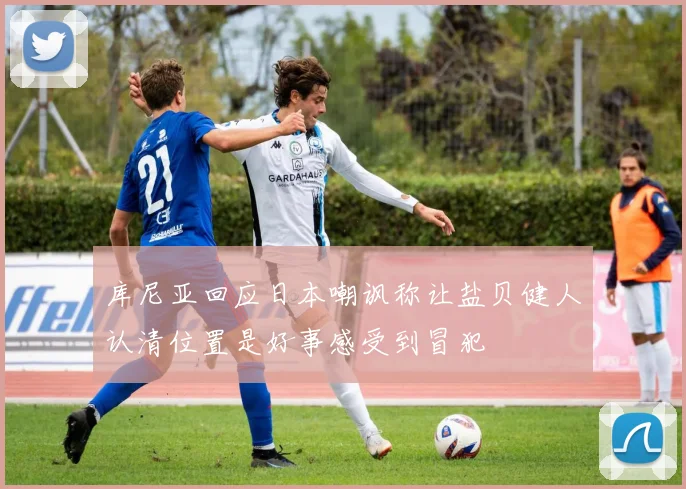 库尼亚回应日本嘲讽称让盐贝健人认清位置是好事感受到冒犯