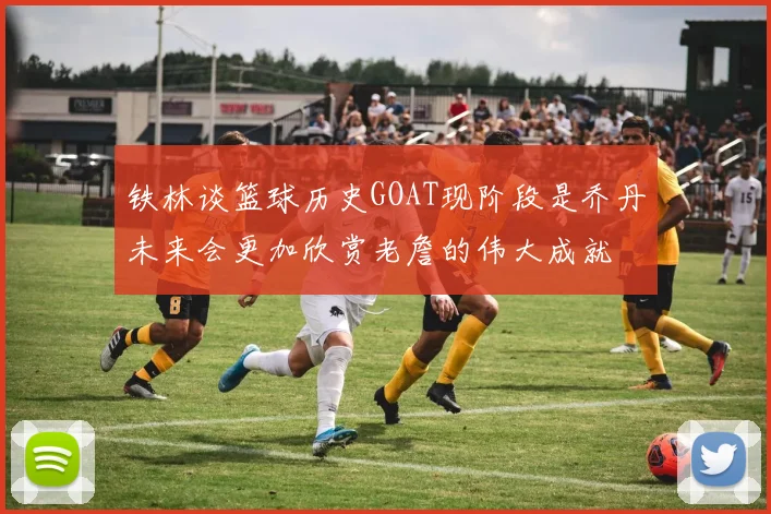 铁林谈篮球历史GOAT现阶段是乔丹未来会更加欣赏老詹的伟大成就