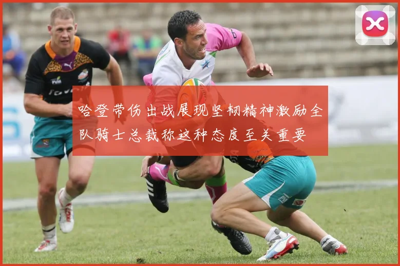 哈登带伤出战展现坚韧精神激励全队骑士总裁称这种态度至关重要