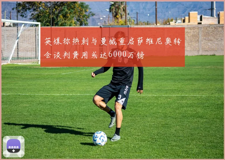 英媒称热刺与曼城重启萨维尼奥转会谈判费用或达6000万镑