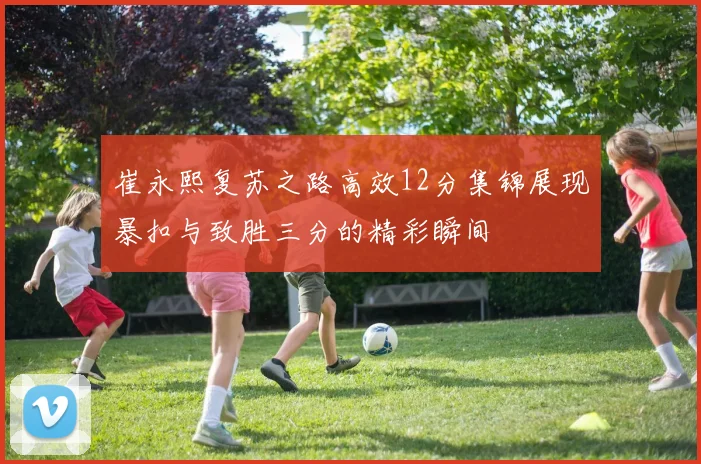 崔永熙复苏之路高效12分集锦展现暴扣与致胜三分的精彩瞬间