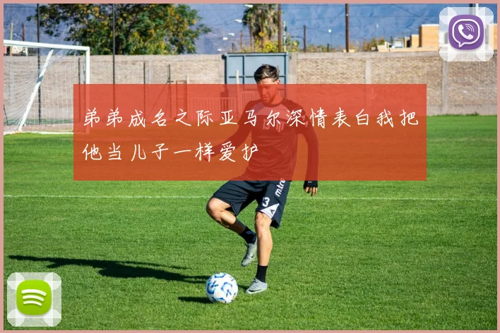 弟弟成名之际亚马尔深情表白我把他当儿子一样爱护